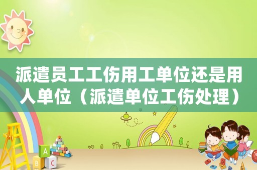 派遣員工工傷用工單位還是用人單位（派遣單位工傷處理）