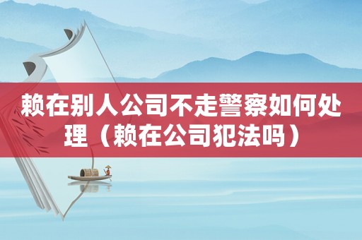 賴在別人公司不走警察如何處理（賴在公司犯法嗎）