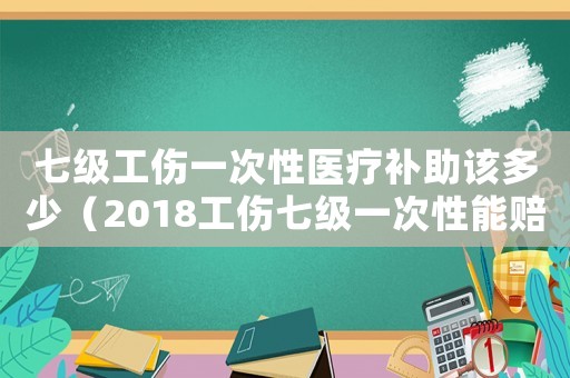 七級工傷一次性醫療補助該多少（2018工傷七級一次性能賠多少錢）