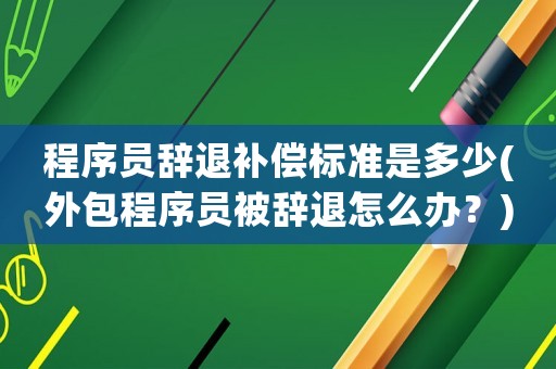 程序員辭退補償標準是多少(外包程序員被辭退怎么辦？)