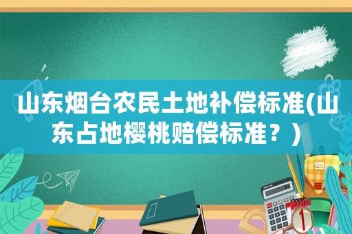 山東煙臺農民土地補償標準(山東占地櫻桃賠償標準？)