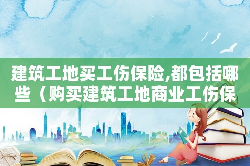 建筑工地買工傷保險,都包括哪些（購買建筑工地商業工傷保險）