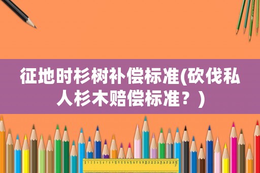 征地時杉樹補償標準(砍伐私人杉木賠償標準？)