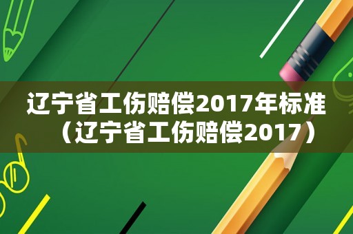 遼寧省工傷賠償2017年標準（遼寧省工傷賠償2017）