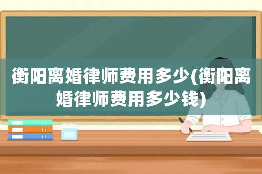 衡陽離婚律師費(fèi)用多少(衡陽離婚律師費(fèi)用多少錢)
