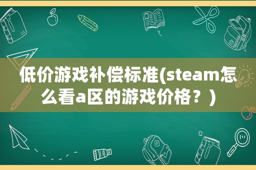 低價游戲補償標準(steam怎么看a區(qū)的游戲價格？)