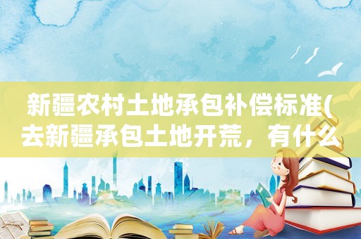 新疆農村土地承包補償標準(去新疆承包土地開荒，有什么優惠政策？)