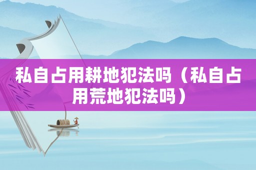 私自占用耕地犯法嗎（私自占用荒地犯法嗎）