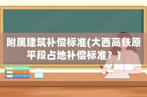 附屬建筑補償標準(大西高鐵原平段占地補償標準？)