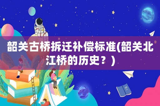 韶關古橋拆遷補償標準(韶關北江橋的歷史？)