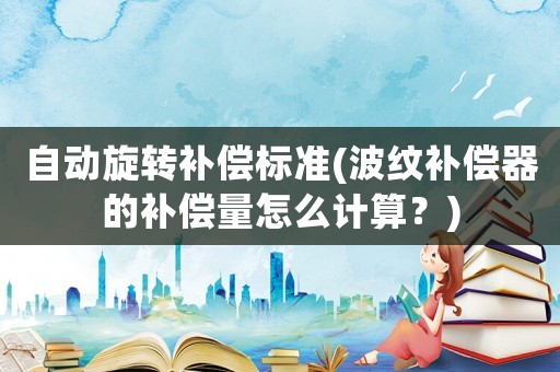 自動旋轉(zhuǎn)補(bǔ)償標(biāo)準(zhǔn)(波紋補(bǔ)償器的補(bǔ)償量怎么計算？)