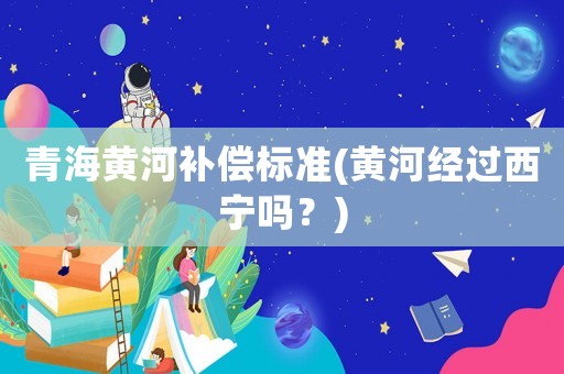 青海黃河補償標準(黃河經過西寧嗎？)
