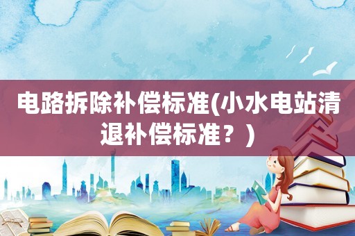 電路拆除補償標準(小水電站清退補償標準？)