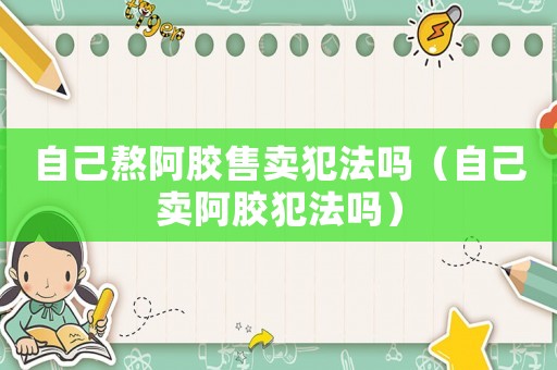 自己熬阿膠售賣犯法嗎（自己賣阿膠犯法嗎）
