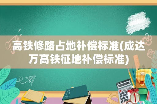 高鐵修路占地補償標準(成達萬高鐵征地補償標準)