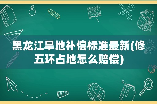 黑龍江旱地補(bǔ)償標(biāo)準(zhǔn)最新(修五環(huán)占地怎么賠償)