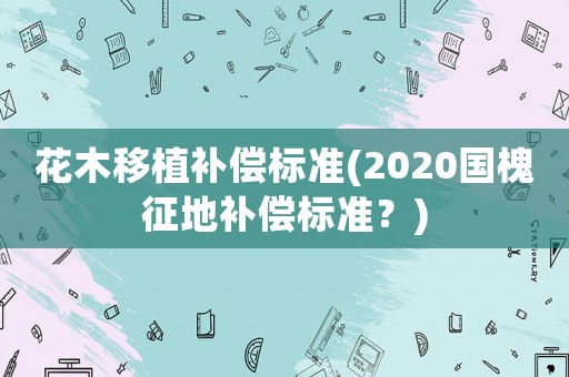 花木移植補(bǔ)償標(biāo)準(zhǔn)(2020國(guó)槐征地補(bǔ)償標(biāo)準(zhǔn)？)