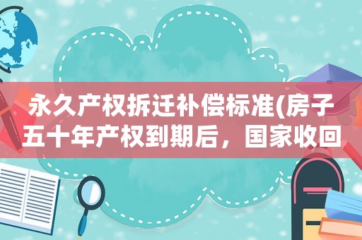 永久產(chǎn)權(quán)拆遷補償標準(房子五十年產(chǎn)權(quán)到期后，國家收回房子有補償嗎？)