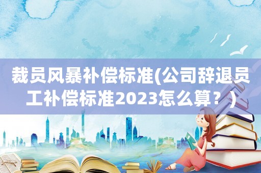 裁員風暴補償標準(公司辭退員工補償標準2023怎么算？)