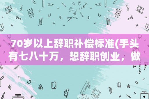 70歲以上辭職補償標準(手頭有七八十萬，想辭職創業，做點什么好)