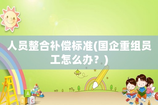 人員整合補償標準(國企重組員工怎么辦？)