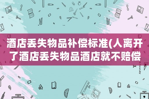 酒店丟失物品補償標準(人離開了酒店丟失物品酒店就不賠償了嗎這樣誰還敢住)
