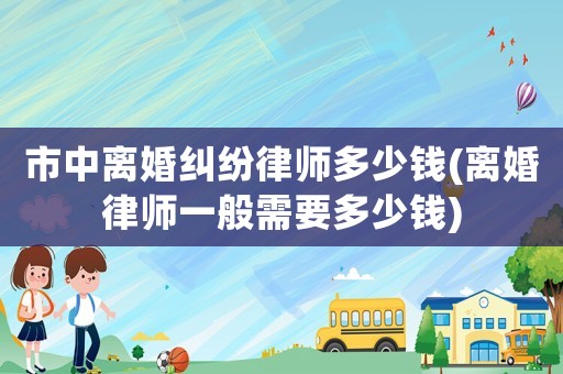 市中離婚糾紛律師多少錢(離婚律師一般需要多少錢)