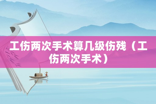 工傷兩次手術(shù)算幾級傷殘（工傷兩次手術(shù)）