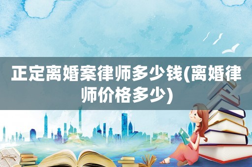 正定離婚案律師多少錢(離婚律師價格多少)