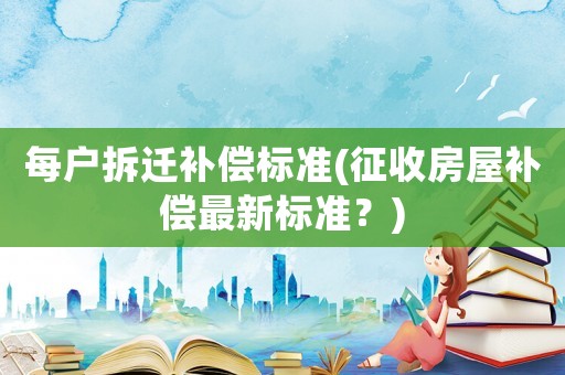 每戶拆遷補償標準(征收房屋補償最新標準？)