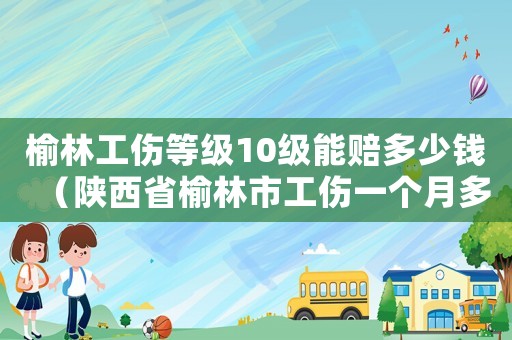 榆林工傷等級10級能賠多少錢（陜西省榆林市工傷一個月多少錢）