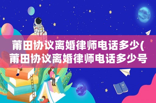 莆田協(xié)議離婚律師電話多少(莆田協(xié)議離婚律師電話多少號碼)