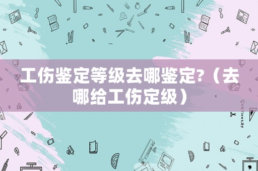 工傷鑒定等級去哪鑒定?（去哪給工傷定級）