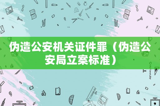 偽造公安機關證件罪（偽造公安局立案標準）