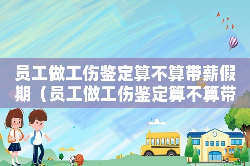 員工做工傷鑒定算不算帶薪假期（員工做工傷鑒定算不算帶薪假）