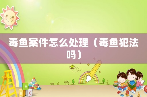 毒魚案件怎么處理（毒魚犯法嗎）