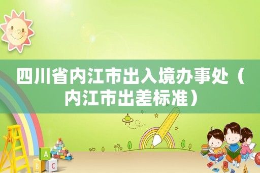 四川省內江市出入境辦事處（內江市出差標準）