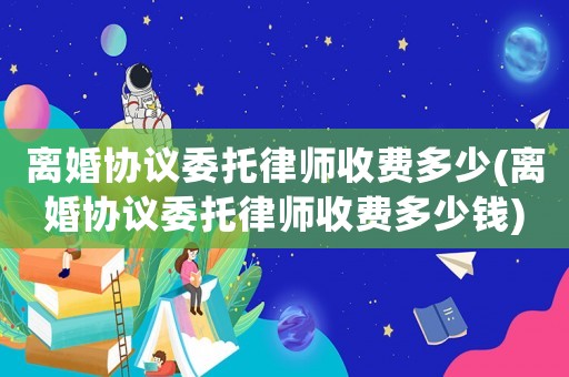 離婚協(xié)議委托律師收費(fèi)多少(離婚協(xié)議委托律師收費(fèi)多少錢)