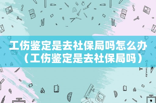 工傷鑒定是去社保局嗎怎么辦（工傷鑒定是去社保局嗎）
