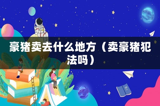 豪豬賣去什么地方（賣豪豬犯法嗎）
