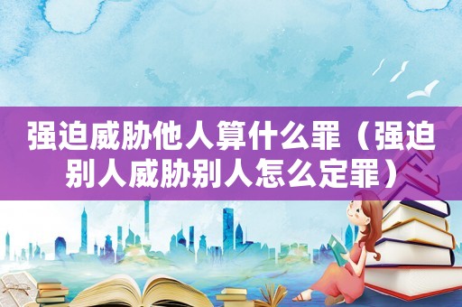 強(qiáng)迫威脅他人算什么罪（強(qiáng)迫別人威脅別人怎么定罪）