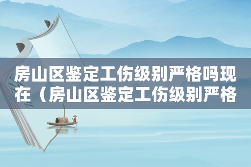 房山區鑒定工傷級別嚴格嗎現在（房山區鑒定工傷級別嚴格嗎）