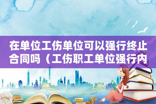 在單位工傷單位可以強(qiáng)行終止合同嗎（工傷職工單位強(qiáng)行內(nèi)退合法嗎）