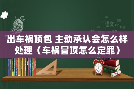 出車禍頂包 主動承認會怎么樣處理（車禍冒頂怎么定罪）