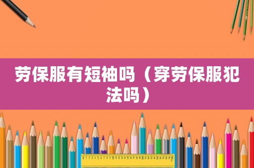 勞保服有短袖嗎（穿勞保服犯法嗎）