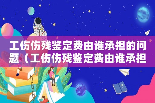 工傷傷殘鑒定費由誰承擔的問題（工傷傷殘鑒定費由誰承擔）