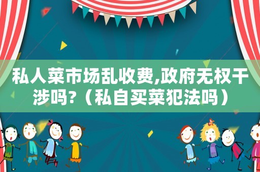 私人菜市場亂收費,政府無權干涉嗎?（私自買菜犯法嗎）