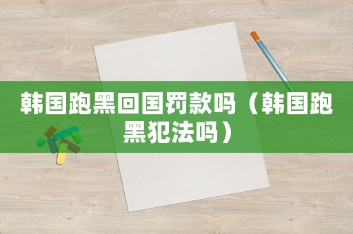 韓國跑黑回國罰款嗎（韓國跑黑犯法嗎）