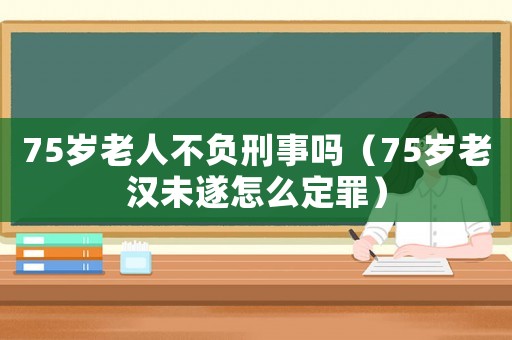 75歲老人不負刑事嗎（75歲老漢未遂怎么定罪）