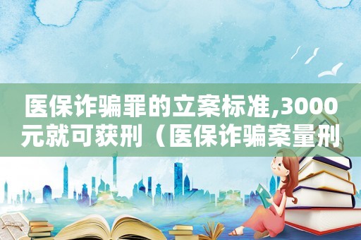 醫保詐騙罪的立案標準,3000元就可獲刑（醫保詐騙案量刑標準）